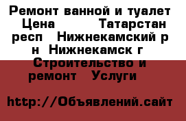 Ремонт ванной и туалет › Цена ­ 500 - Татарстан респ., Нижнекамский р-н, Нижнекамск г. Строительство и ремонт » Услуги   